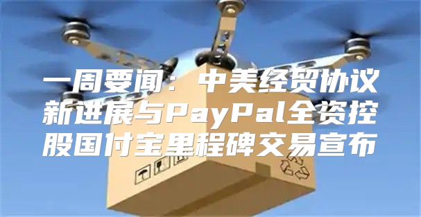 一周要闻：中美经贸协议新进展与PayPal全资控股国付宝里程碑交易宣布