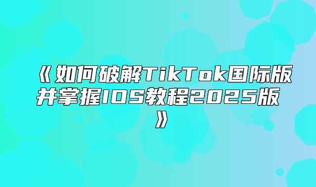 如何破解TikTok国际版并掌握IOS教程2025版