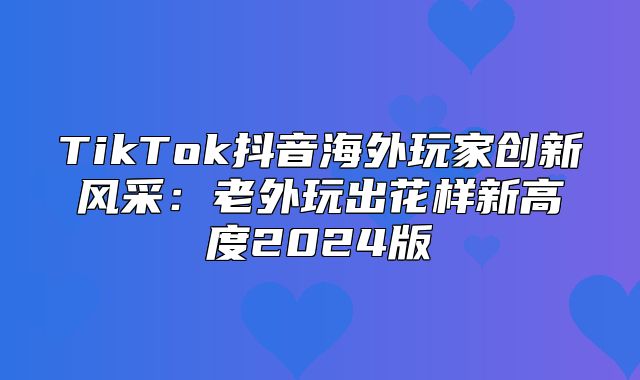 TikTok抖音海外玩家创新风采：老外玩出花样新高度2025版