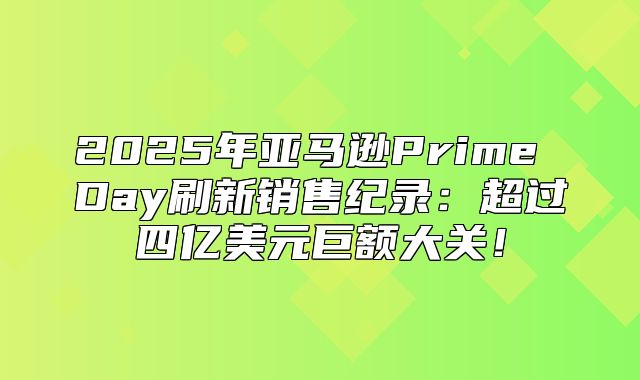 2025年亚马逊Prime Day刷新销售纪录：超过四亿美元巨额大关！