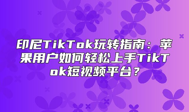印尼TikTok玩转指南：苹果用户如何轻松上手TikTok短视频平台？