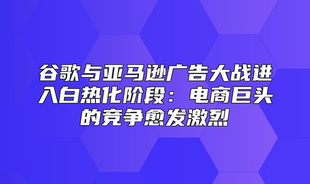 谷歌与亚马逊广告大战进入白热化阶段：电商巨头的竞争愈发激烈