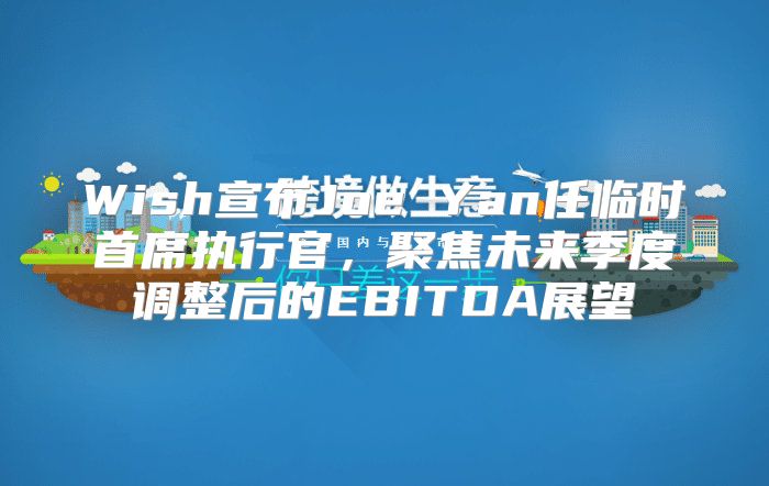 Wish宣布Joe Yan任临时首席执行官，聚焦未来季度调整后的EBITDA展望