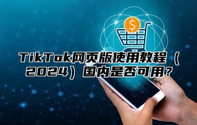 TikTok网页版使用教程2025国内是否可用？