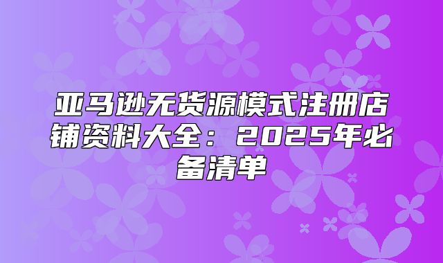 亚马逊无货源模式注册店铺资料大全：2025年必备清单