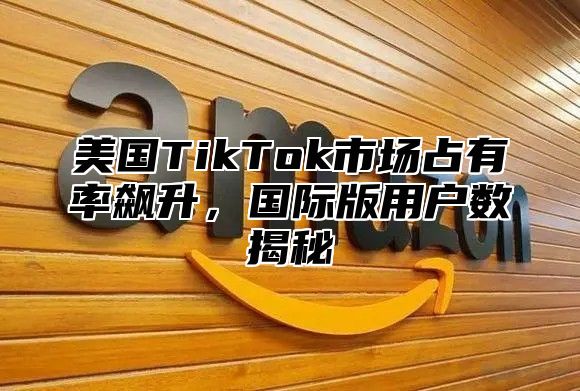 美国TikTok市场占有率飙升，国际版用户数揭秘
