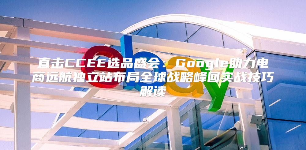 直击CCEE选品盛会：Google助力电商远航独立站布局全球战略峰回实战技巧解读