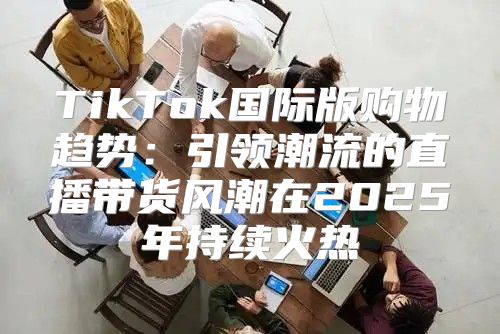TikTok国际版购物趋势：引领潮流的直播带货风潮在2025年持续火热
