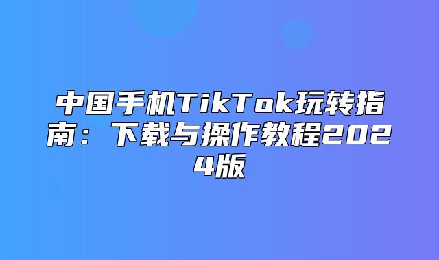 中国手机TikTok玩转指南：下载与操作教程2025版