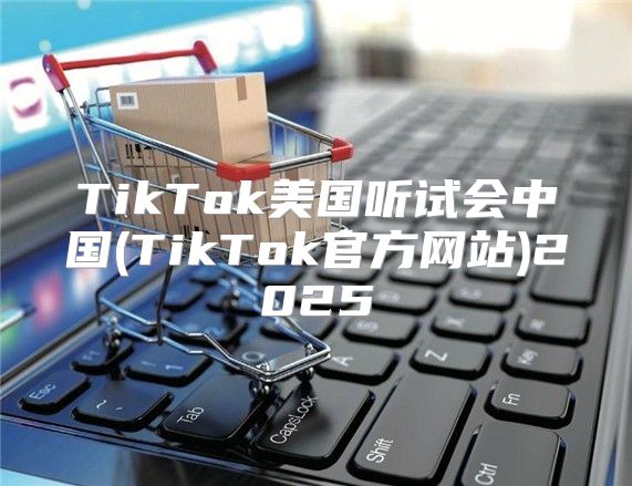 TikTok美国听试会中国(TikTok官方网站)2025