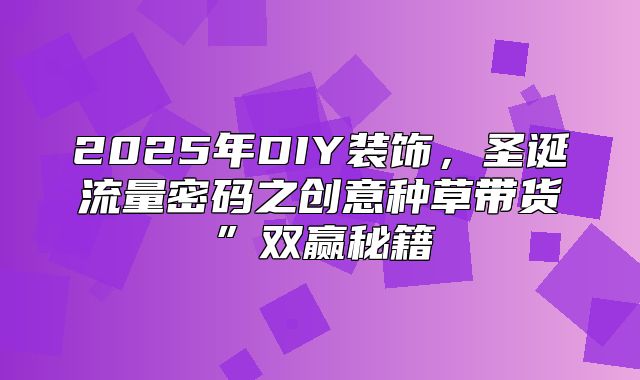 2025年DIY装饰，圣诞流量密码之创意种草带货”双赢秘籍