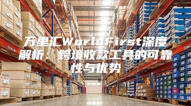 万里汇WorldFirst深度解析：跨境收款工具的可靠性与优势