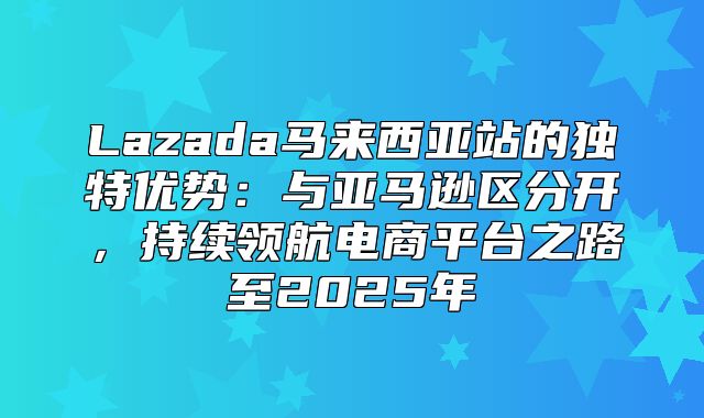 Lazada马来西亚站的独特优势：与亚马逊区分开，持续领航电商平台之路至2025年