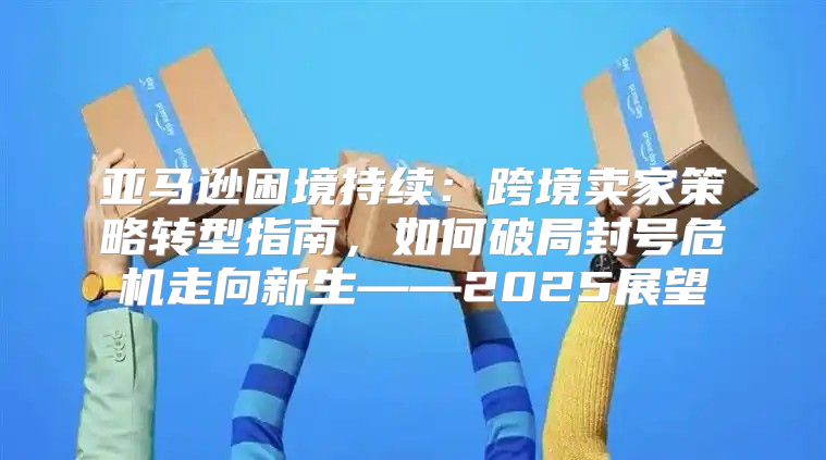 亚马逊困境持续：跨境卖家策略转型指南，如何破局封号危机走向新生——2025展望