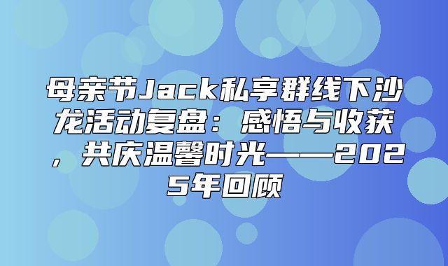 母亲节Jack私享群线下沙龙活动复盘：感悟与收获，共庆温馨时光——2025年回顾