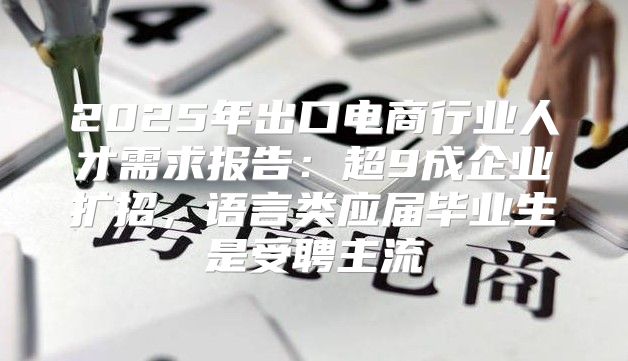 2025年出口电商行业人才需求报告：超9成企业扩招，语言类应届毕业生是受聘主流