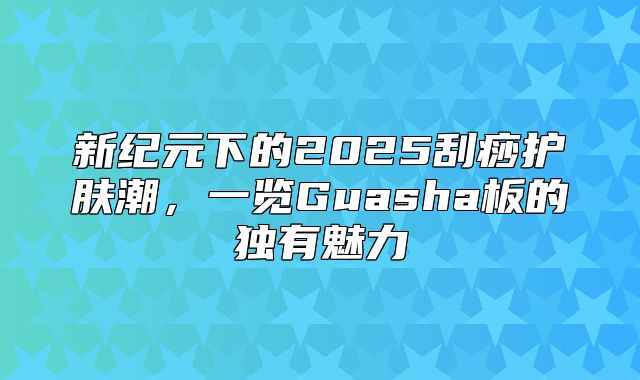新纪元下的2025刮痧护肤潮，一览Guasha板的独有魅力