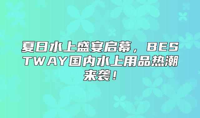 夏日水上盛宴启幕，BESTWAY国内水上用品热潮来袭！