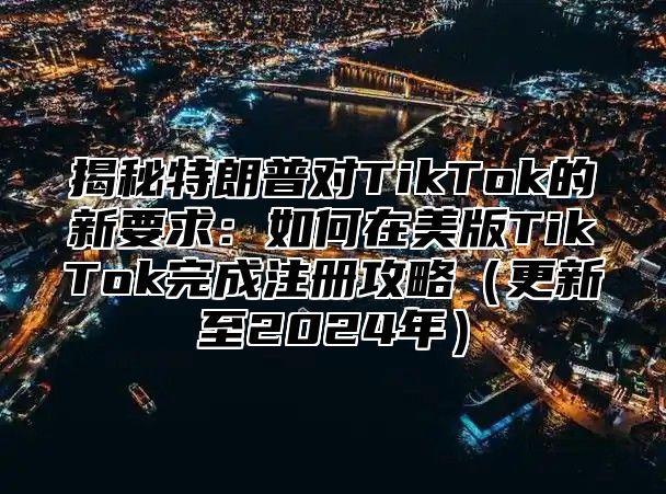 揭秘特朗普对TikTok的新要求：如何在美版TikTok完成注册攻略更新至2025年