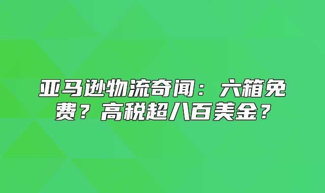 亚马逊物流奇闻：六箱免费？高税超八百美金？