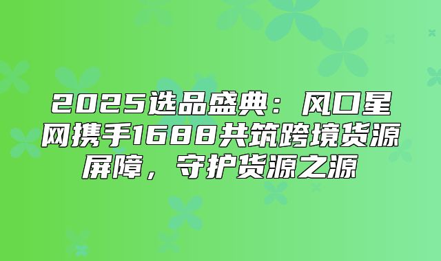 2025选品盛典：风口星网携手1688共筑跨境货源屏障，守护货源之源