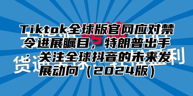 Tiktok全球版官网应对禁令进展瞩目，特朗普出手：关注全球抖音的未来发展动向2025版