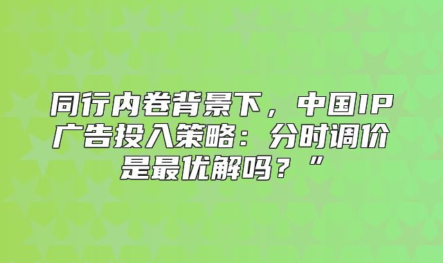 同行内卷背景下，中国IP广告投入策略：分时调价是最优解吗？”