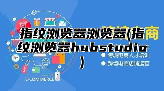 指纹浏览器浏览器(指纹浏览器hubstudio)