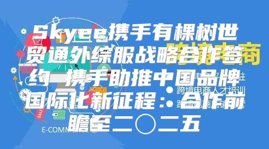 Skyee携手有棵树世贸通外综服战略合作签约 携手助推中国品牌国际化新征程：合作前瞻至二〇二五