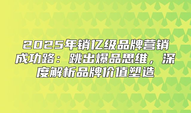 2025年销亿级品牌营销成功路：跳出爆品思维，深度解析品牌价值塑造