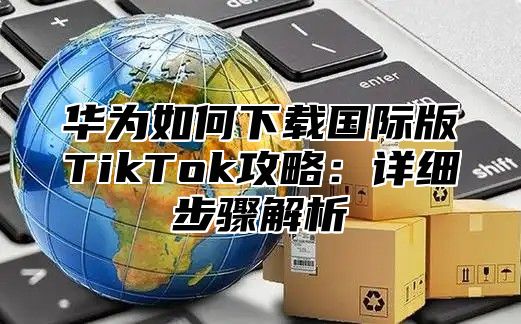 华为如何下载国际版TikTok攻略：详细步骤解析