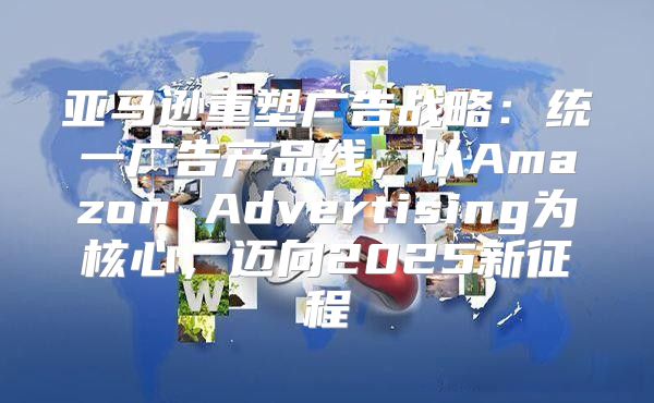 亚马逊重塑广告战略：统一广告产品线，以Amazon Advertising为核心，迈向2025新征程