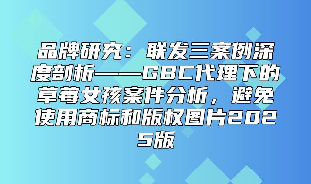 品牌研究：联发三案例深度剖析——GBC代理下的草莓女孩案件分析，避免使用商标和版权图片2025版