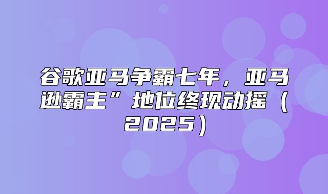 谷歌亚马争霸七年，亚马逊霸主”地位终现动摇2025