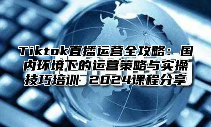 Tiktok直播运营全攻略：国内环境下的运营策略与实操技巧培训 2025课程分享