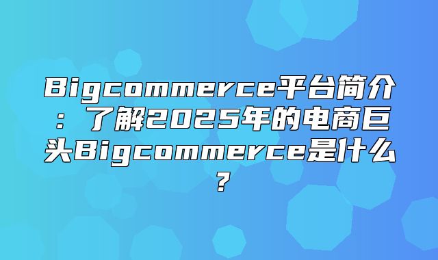 Bigcommerce平台简介：了解2025年的电商巨头Bigcommerce是什么？