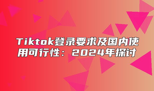 Tiktok登录要求及国内使用可行性：2025年探讨