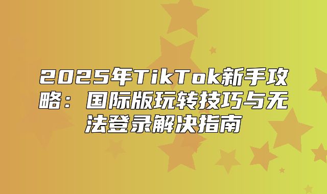 2025年TikTok新手攻略：国际版玩转技巧与无法登录解决指南