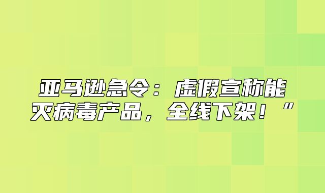 亚马逊急令：虚假宣称能灭病毒产品，全线下架！”