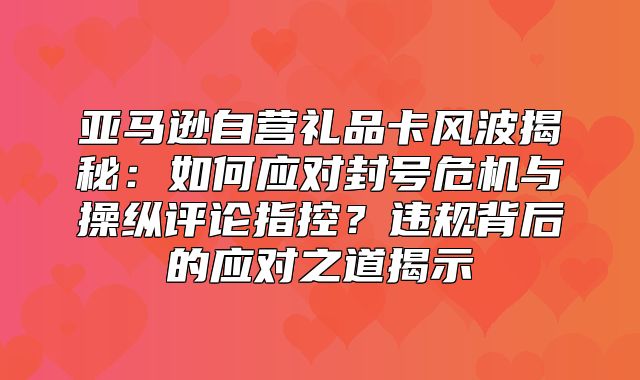亚马逊自营礼品卡风波揭秘：如何应对封号危机与操纵评论指控？违规背后的应对之道揭示