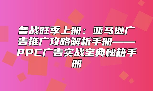 备战旺季上册：亚马逊广告推广攻略解析手册——PPC广告实战宝典秘籍手册