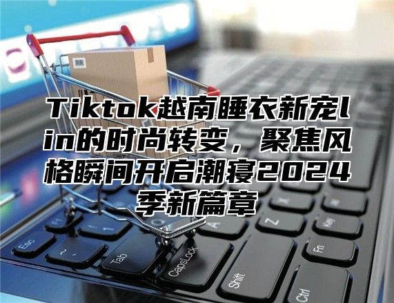 Tiktok越南睡衣新宠lin的时尚转变，聚焦风格瞬间开启潮寝2025季新篇章