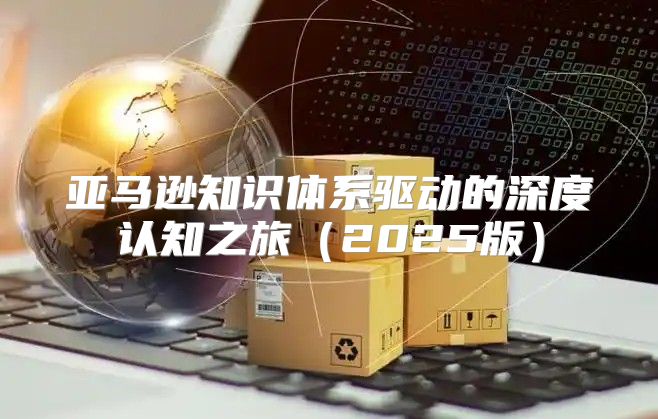 亚马逊知识体系驱动的深度认知之旅2025版