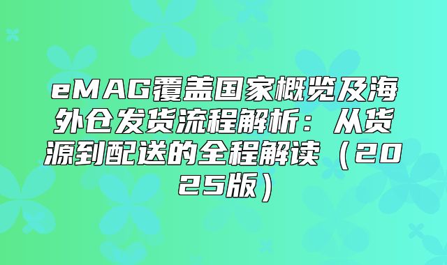 eMAG覆盖国家概览及海外仓发货流程解析：从货源到配送的全程解读2025版