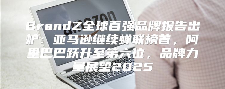 BrandZ全球百强品牌报告出炉：亚马逊继续蝉联榜首，阿里巴巴跃升至第六位，品牌力量展望2025