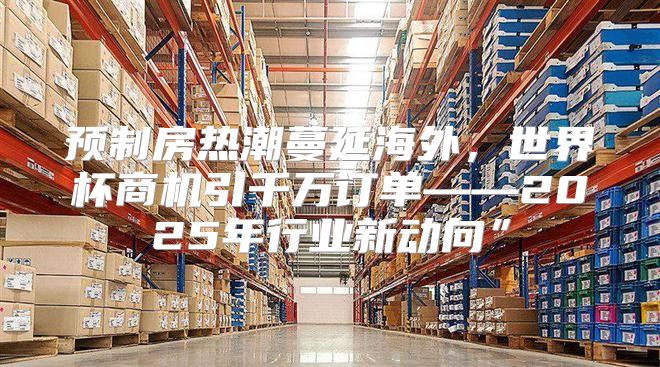 预制房热潮蔓延海外，世界杯商机引千万订单——2025年行业新动向”