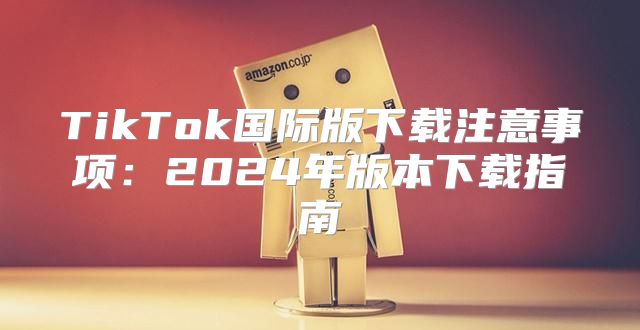 TikTok国际版下载注意事项：2025年版本下载指南