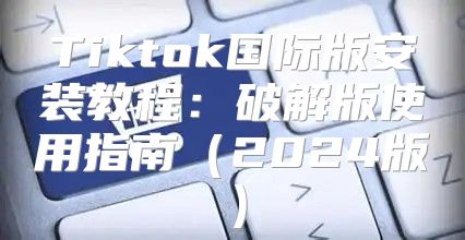 Tiktok国际版安装教程：破解版使用指南2025版