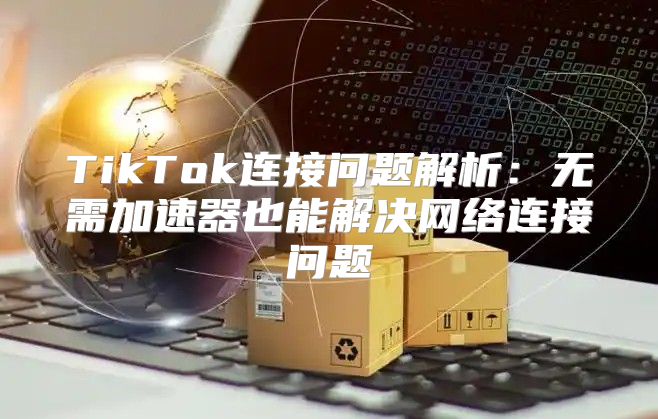 TikTok连接问题解析：无需加速器也能解决网络连接问题
