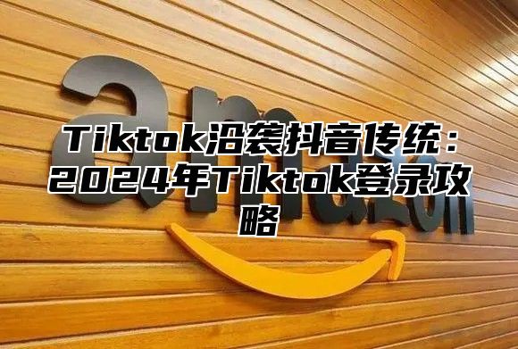 Tiktok沿袭抖音传统：2025年Tiktok登录攻略